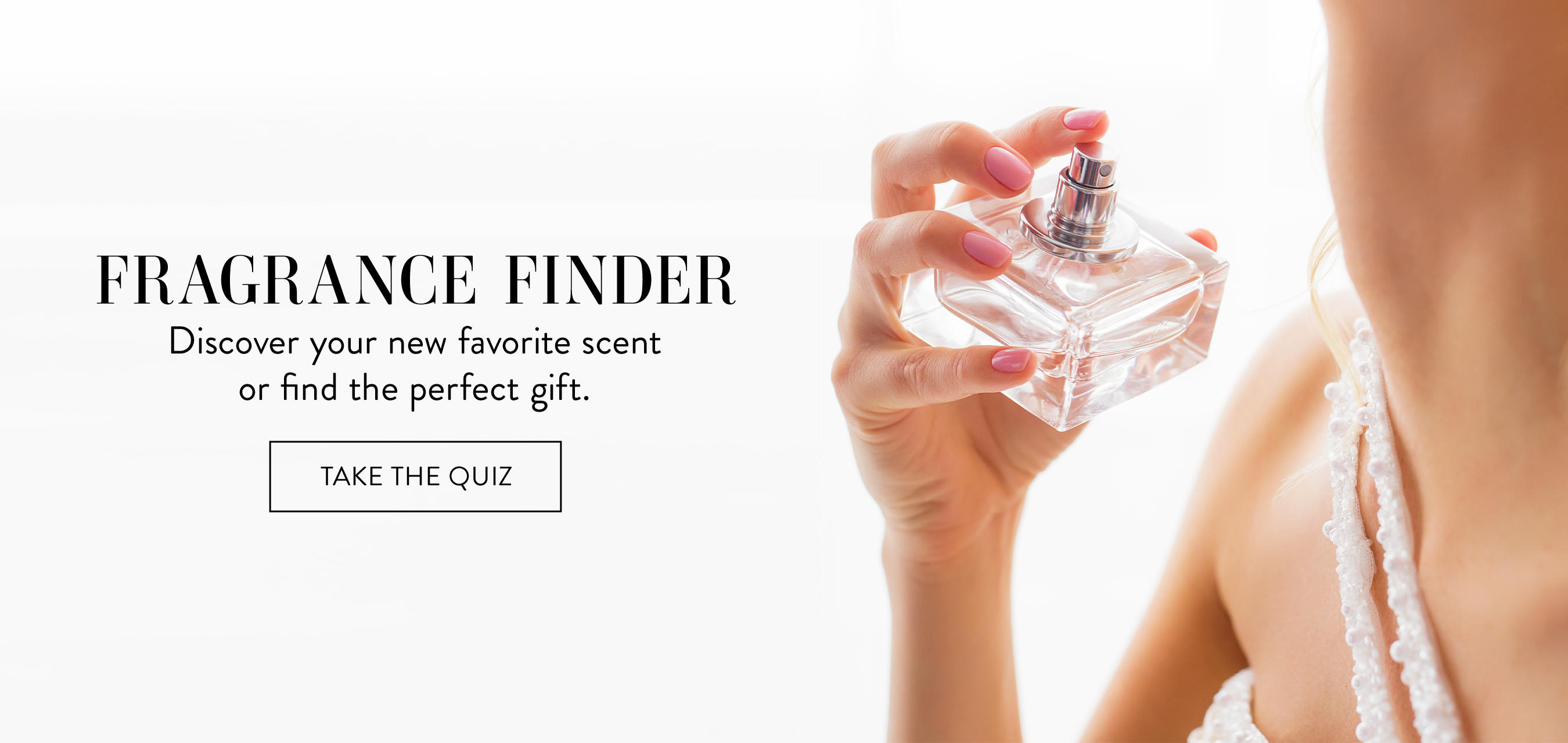 Fragrance finder. Discover your new favorite scent or find the perfect gift. Take the quiz.
